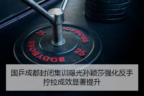 国乒成都封闭集训曝光孙颖莎强化反手拧拉成效显著提升