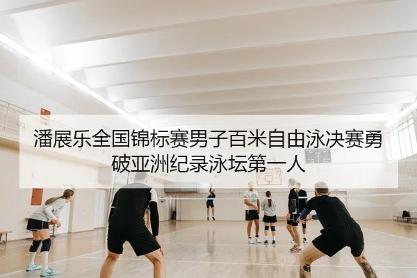 潘展乐全国锦标赛男子百米自由泳决赛勇破亚洲纪录泳坛第一人（yaxin）